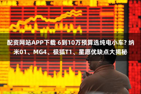 配资网站APP下载 6到10万预算选纯电小车? 纳米01、MG4、极狐T1、星愿优缺点大揭秘