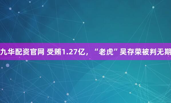 九华配资官网 受贿1.27亿，“老虎”吴存荣被判无期