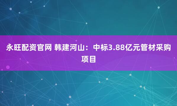 永旺配资官网 韩建河山：中标3.88亿元管材采购项目
