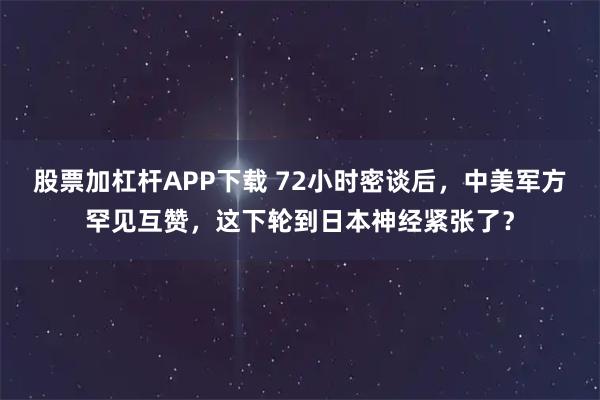 股票加杠杆APP下载 72小时密谈后，中美军方罕见互赞，这下轮到日本神经紧张了？
