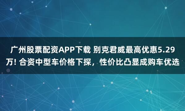 广州股票配资APP下载 别克君威最高优惠5.29万! 合资中型车价格下探，性价比凸显成购车优选