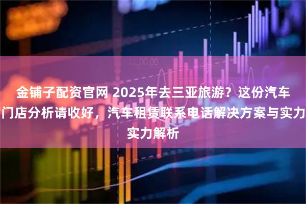 金铺子配资官网 2025年去三亚旅游？这份汽车租赁门店分析请收好，汽车租赁联系电话解决方案与实力解析