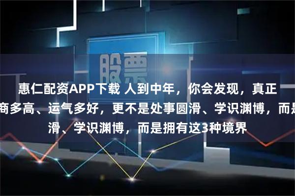 惠仁配资APP下载 人到中年，你会发现，真正厉害的人不是智商多高、运气多好，更不是处事圆滑、学识渊博，而是拥有这3种境界