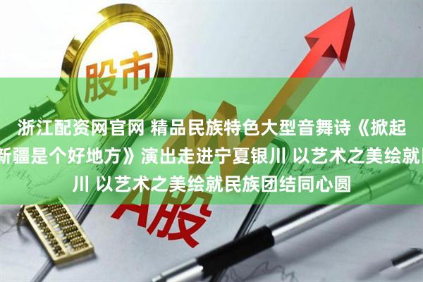 浙江配资网官网 精品民族特色大型音舞诗《掀起你的盖头来——新疆是个好地方》演出走进宁夏银川 以艺术之美绘就民族团结同心圆