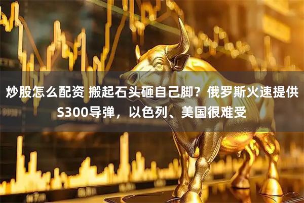 炒股怎么配资 搬起石头砸自己脚？俄罗斯火速提供S300导弹，以色列、美国很难受