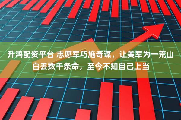 升鸿配资平台 志愿军巧施奇谋，让美军为一荒山白丢数千条命，至今不知自己上当