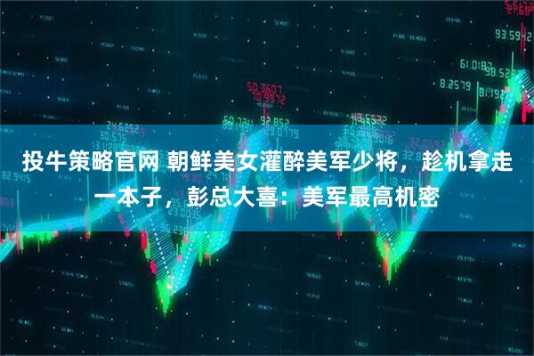 投牛策略官网 朝鲜美女灌醉美军少将，趁机拿走一本子，彭总大喜：美军最高机密