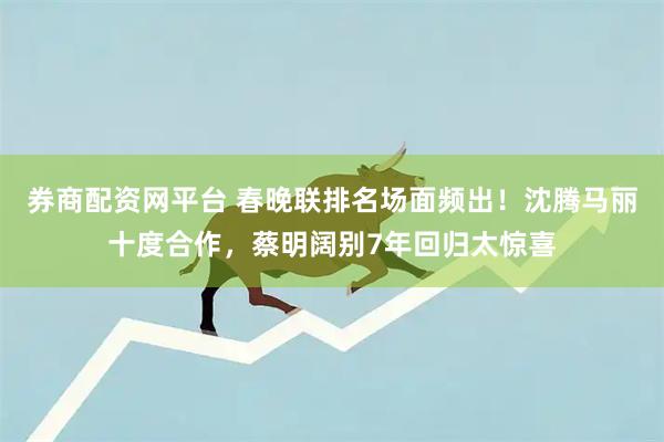 券商配资网平台 春晚联排名场面频出！沈腾马丽十度合作，蔡明阔别7年回归太惊喜