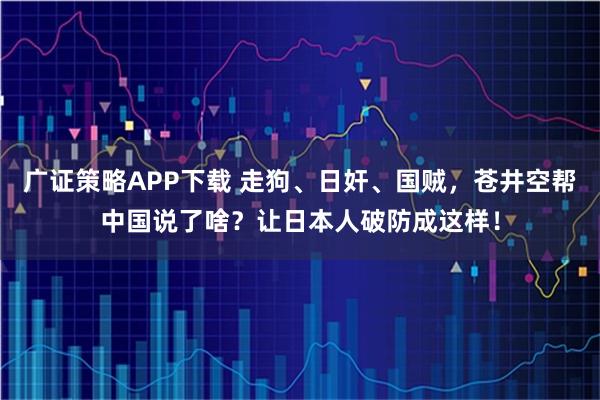 广证策略APP下载 走狗、日奸、国贼，苍井空帮中国说了啥？让日本人破防成这样！