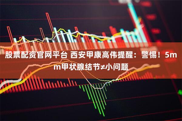 股票配资官网平台 西安甲康高伟提醒：警惕！5mm甲状腺结节≠小问题