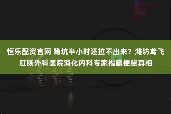 恒乐配资官网 蹲坑半小时还拉不出来？潍坊鸢飞肛肠外科医院消化内科专家揭露便秘真相