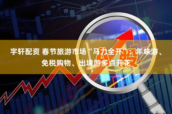 宇轩配资 春节旅游市场“马力全开”：年味游、免税购物、出境游多点开花