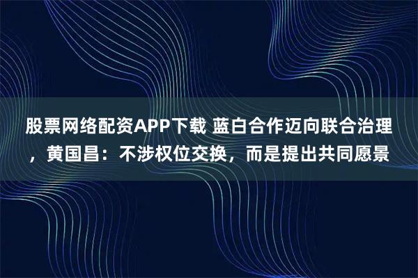 股票网络配资APP下载 蓝白合作迈向联合治理，黄国昌：不涉权位交换，而是提出共同愿景