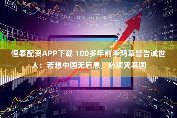 恒泰配资APP下载 100多年前李鸿章曾告诫世人：若想中国无后患，必须灭其国