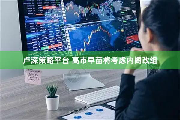 卢深策略平台 高市早苗将考虑内阁改组