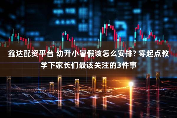 鑫达配资平台 幼升小暑假该怎么安排? 零起点教学下家长们最该关注的3件事