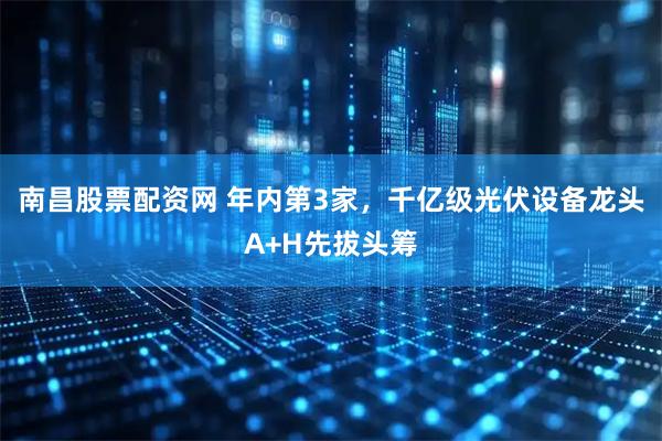 南昌股票配资网 年内第3家，千亿级光伏设备龙头A+H先拔头筹