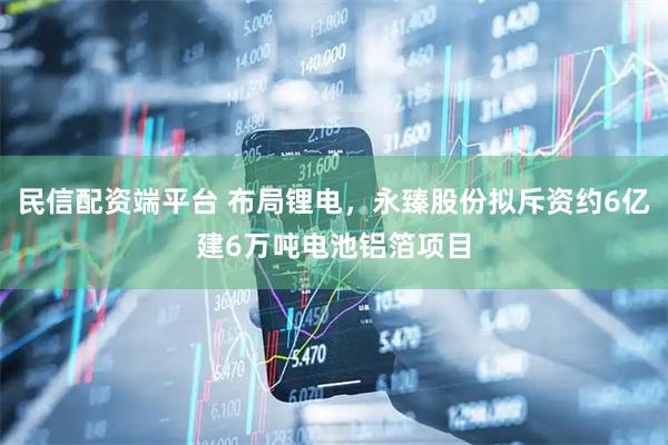 民信配资端平台 布局锂电，永臻股份拟斥资约6亿建6万吨电池铝箔项目
