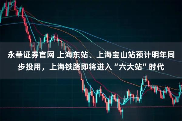 永華证券官网 上海东站、上海宝山站预计明年同步投用，上海铁路即将进入“六大站”时代