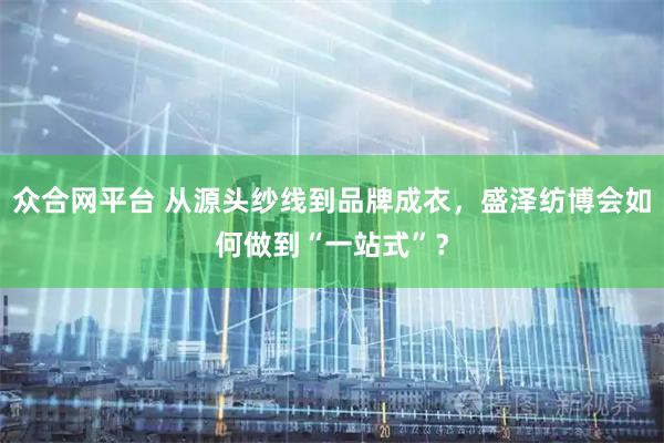 众合网平台 从源头纱线到品牌成衣，盛泽纺博会如何做到“一站式”？