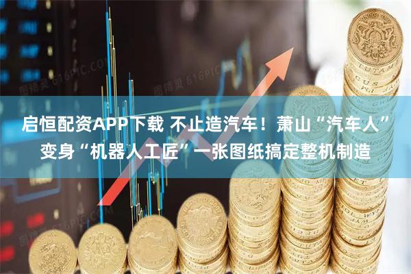 启恒配资APP下载 不止造汽车！萧山“汽车人”变身“机器人工匠”一张图纸搞定整机制造